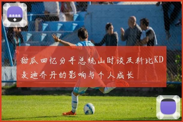 甜瓜回忆分手总统山时谈及科比KD麦迪乔丹的影响与个人成长