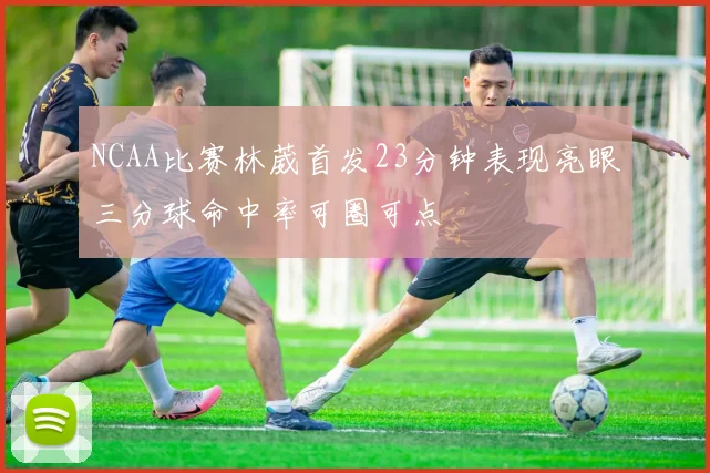 NCAA比赛林葳首发23分钟表现亮眼三分球命中率可圈可点