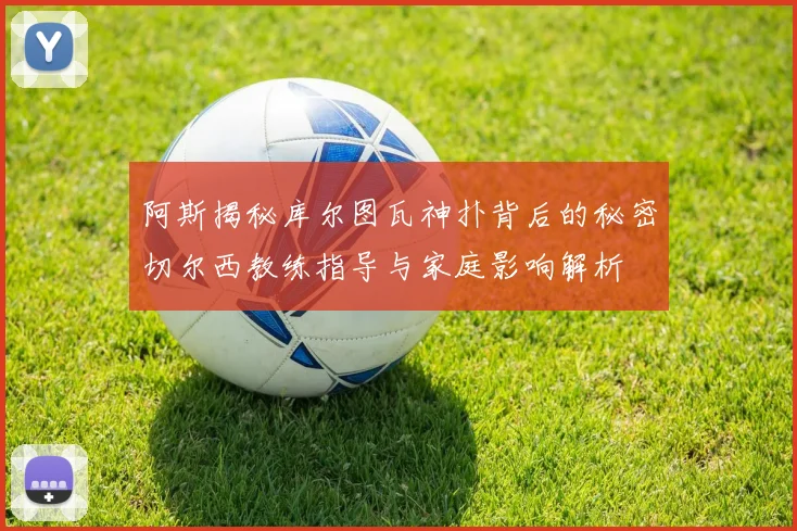阿斯揭秘库尔图瓦神扑背后的秘密切尔西教练指导与家庭影响解析