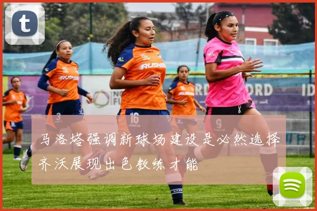 马洛塔强调新球场建设是必然选择齐沃展现出色教练才能
