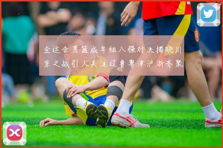 全运会男篮成年组八强对决揭晓川京之战引人关注辽鲁粤津沪浙齐聚争冠之路