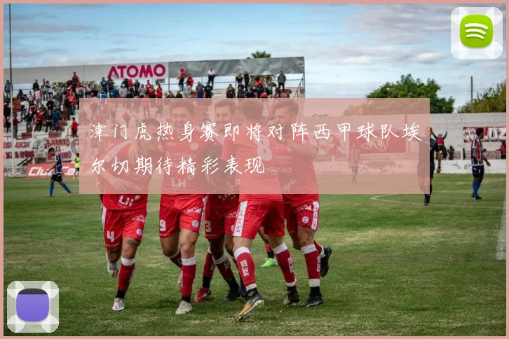 津门虎热身赛即将对阵西甲球队埃尔切期待精彩表现