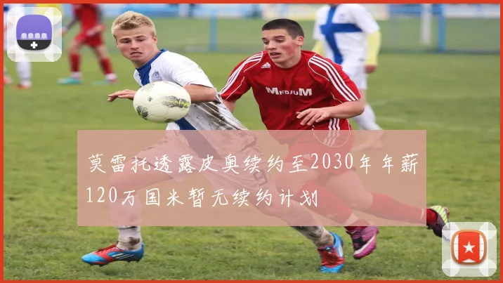 莫雷托透露皮奥续约至2030年年薪120万国米暂无续约计划