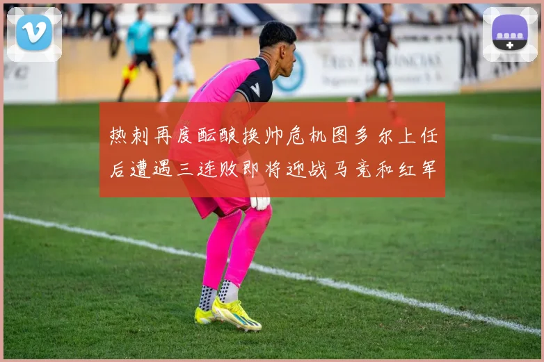 热刺再度酝酿换帅危机图多尔上任后遭遇三连败即将迎战马竞和红军