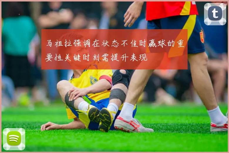 马祖拉强调在状态不佳时赢球的重要性关键时刻需提升表现