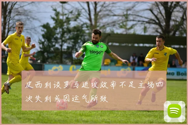 皮西利谈罗马进攻效率不足主场四次失利或因运气所致
