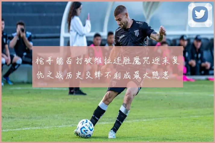 枪手能否打破维拉连胜魔咒迎来复仇之战历史交锋不利成最大隐患
