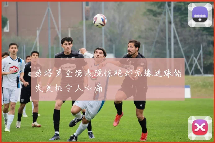 劳塔罗全场表现惊艳却无缘进球错失良机令人心痛