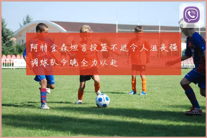 阿特金森坦言投篮不进令人沮丧强调球队今晚全力以赴