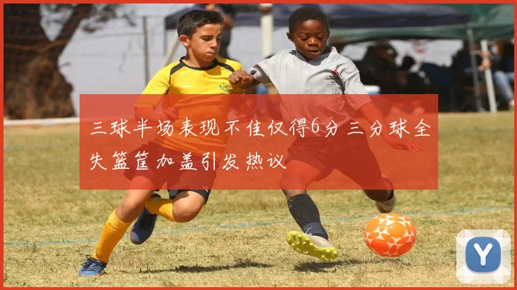 三球半场表现不佳仅得6分三分球全失篮筐加盖引发热议