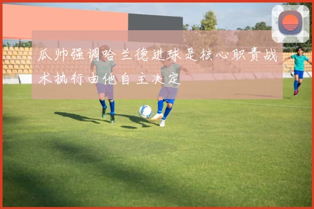 瓜帅强调哈兰德进球是核心职责战术执行由他自主决定