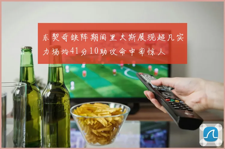 东契奇缺阵期间里夫斯展现超凡实力场均41分10助攻命中率惊人
