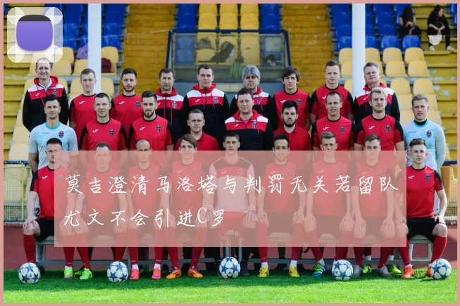 莫吉澄清马洛塔与判罚无关若留队尤文不会引进C罗