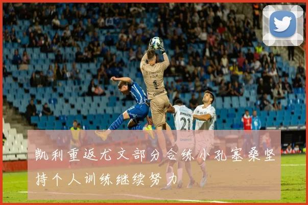 凯利重返尤文部分合练小孔塞桑坚持个人训练继续努力