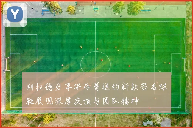 利拉德分享字母哥送的新款签名球鞋展现深厚友谊与团队精神