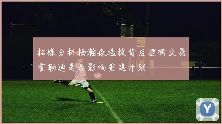 拓媒分析杨瀚森选拔背后逻辑交易霍勒迪是否影响重建计划