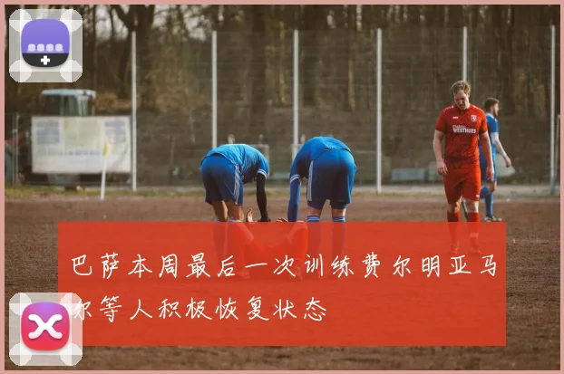 巴萨本周最后一次训练费尔明亚马尔等人积极恢复状态