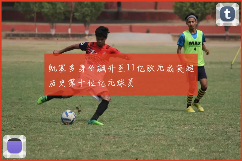 凯塞多身价飙升至11亿欧元成英超历史第十位亿元球员