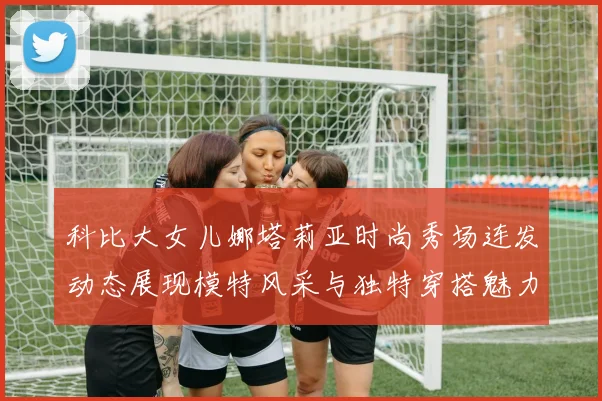 科比大女儿娜塔莉亚时尚秀场连发动态展现模特风采与独特穿搭魅力