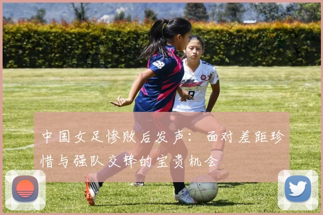 中国女足惨败后发声：面对差距珍惜与强队交锋的宝贵机会