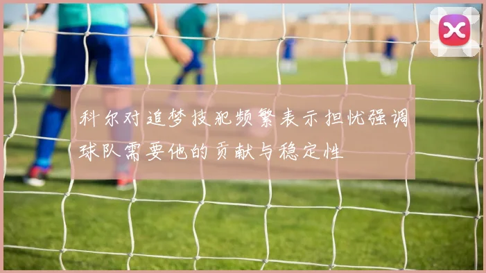 科尔对追梦技犯频繁表示担忧强调球队需要他的贡献与稳定性