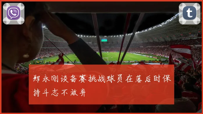郑永刚谈备赛挑战球员在落后时保持斗志不放弃