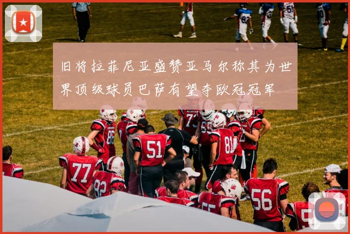 旧将拉菲尼亚盛赞亚马尔称其为世界顶级球员巴萨有望夺欧冠冠军