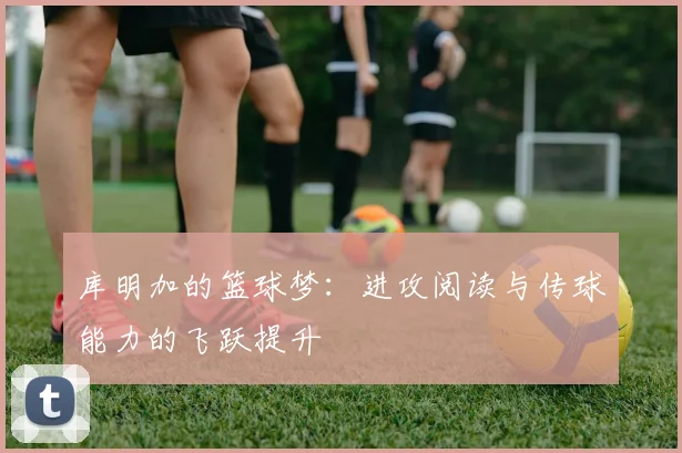 库明加的篮球梦：进攻阅读与传球能力的飞跃提升