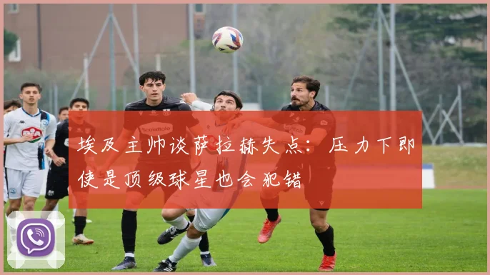 埃及主帅谈萨拉赫失点：压力下即使是顶级球星也会犯错