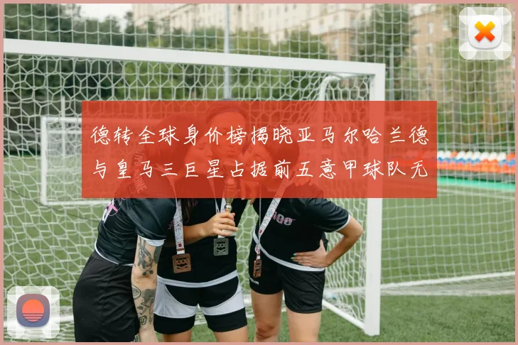 德转全球身价榜揭晓亚马尔哈兰德与皇马三巨星占据前五意甲球队无缘前二十