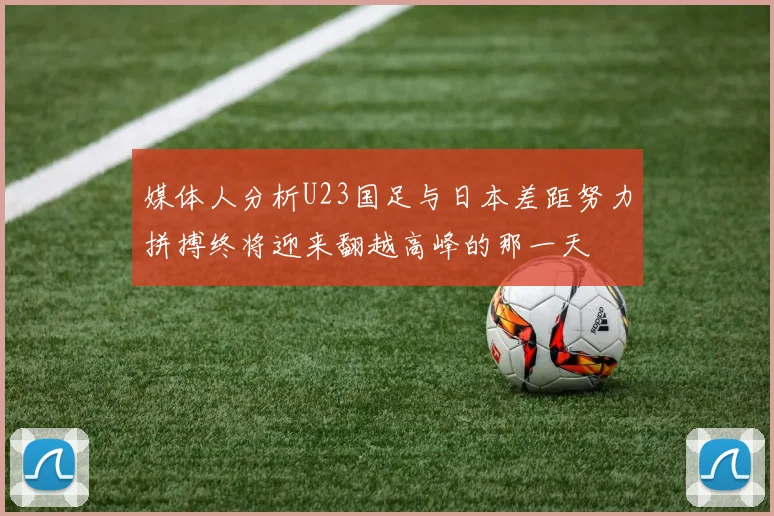 媒体人分析U23国足与日本差距努力拼搏终将迎来翻越高峰的那一天