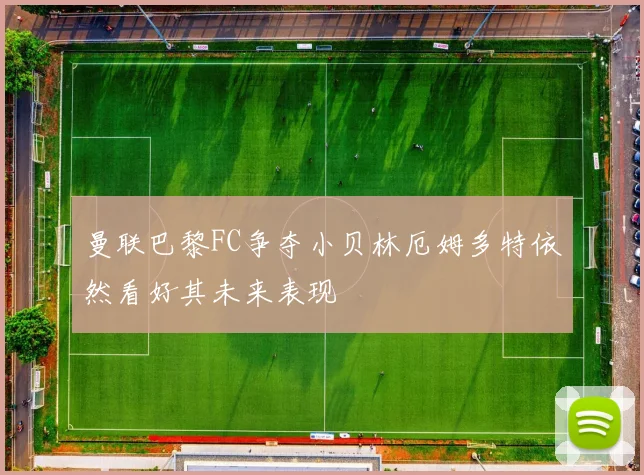 曼联巴黎FC争夺小贝林厄姆多特依然看好其未来表现